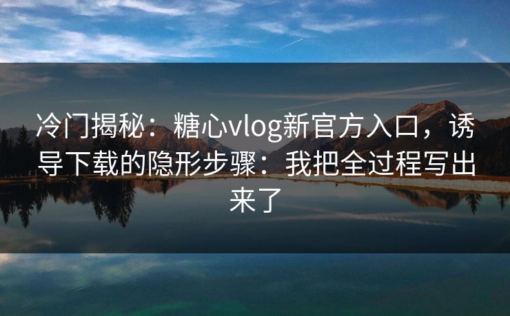 冷门揭秘：糖心vlog新官方入口，诱导下载的隐形步骤：我把全过程写出来了