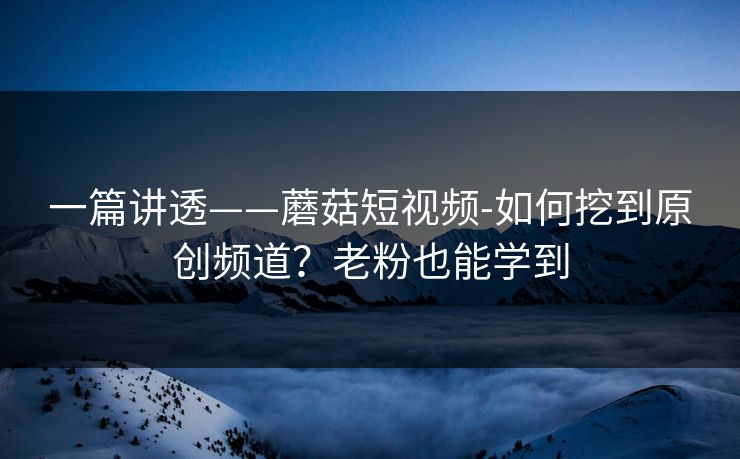 一篇讲透——蘑菇短视频-如何挖到原创频道？老粉也能学到