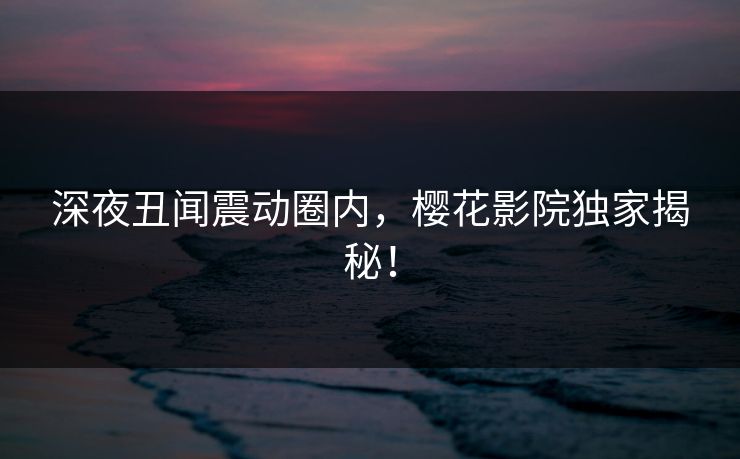 深夜丑闻震动圈内，樱花影院独家揭秘！