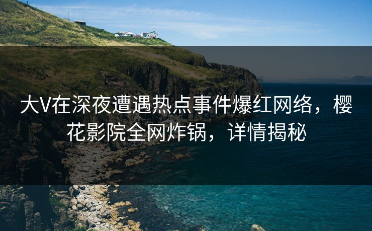 大V在深夜遭遇热点事件爆红网络，樱花影院全网炸锅，详情揭秘