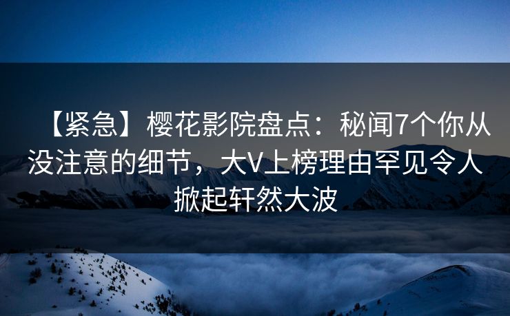 【紧急】樱花影院盘点：秘闻7个你从没注意的细节，大V上榜理由罕见令人掀起轩然大波