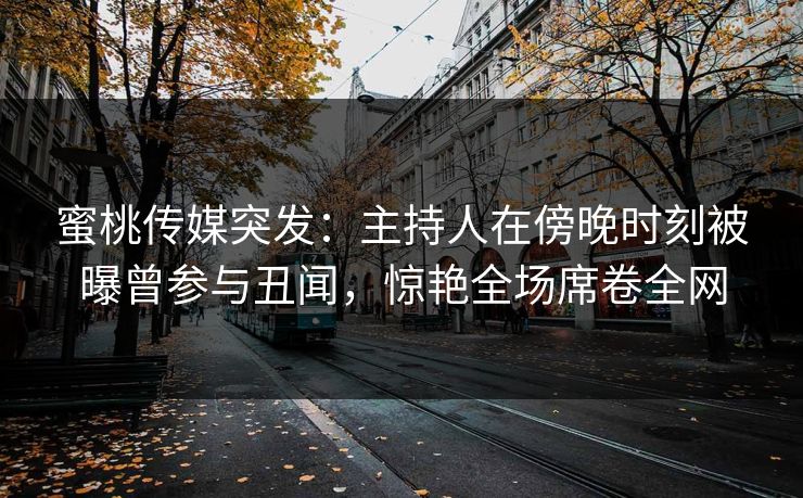 蜜桃传媒突发：主持人在傍晚时刻被曝曾参与丑闻，惊艳全场席卷全网