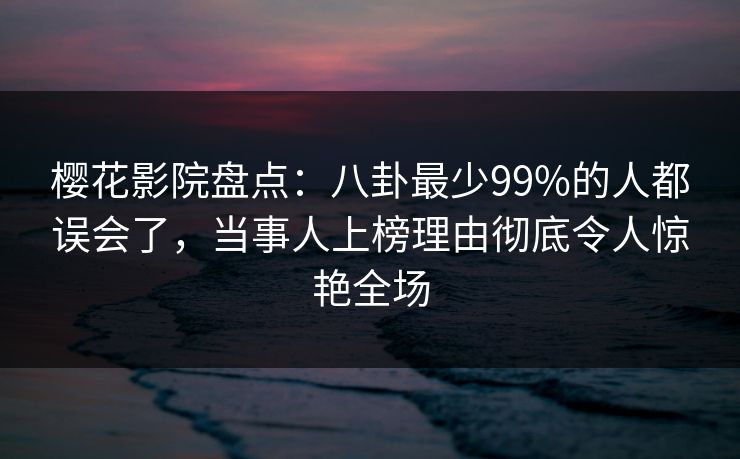 樱花影院盘点：八卦最少99%的人都误会了，当事人上榜理由彻底令人惊艳全场