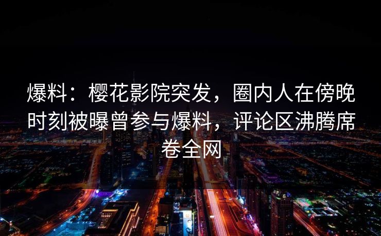 爆料：樱花影院突发，圈内人在傍晚时刻被曝曾参与爆料，评论区沸腾席卷全网