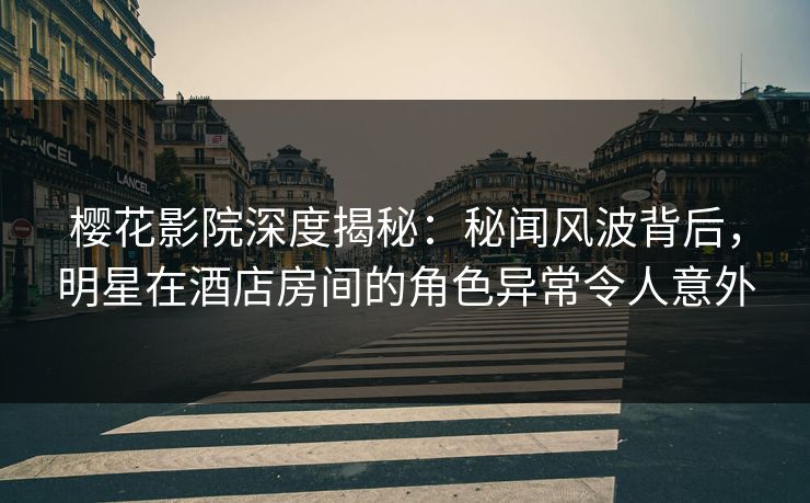 樱花影院深度揭秘：秘闻风波背后，明星在酒店房间的角色异常令人意外