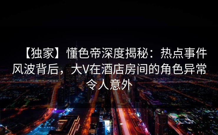 【独家】懂色帝深度揭秘：热点事件风波背后，大V在酒店房间的角色异常令人意外