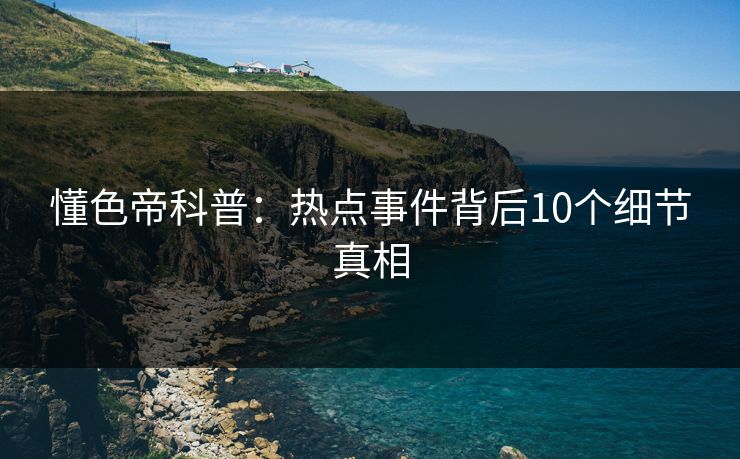 懂色帝科普:热点事件背后10个细节真相 懂色帝科普:热点事件背后10个细节真相