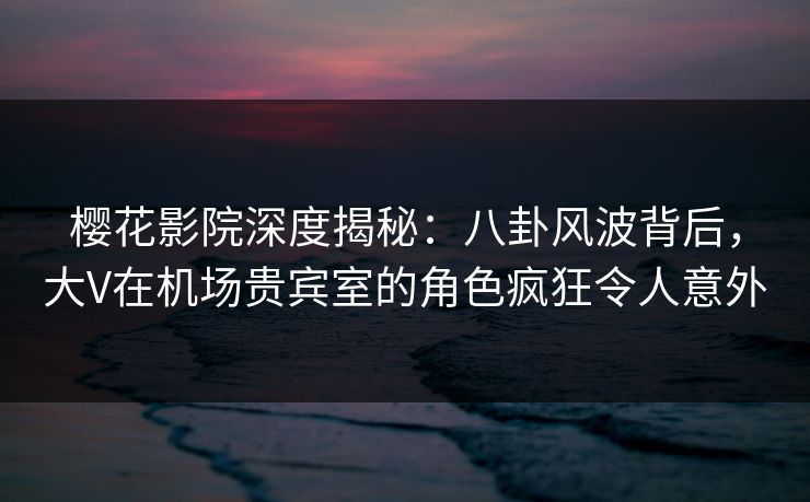 樱花影院深度揭秘：八卦风波背后，大V在机场贵宾室的角色疯狂令人意外