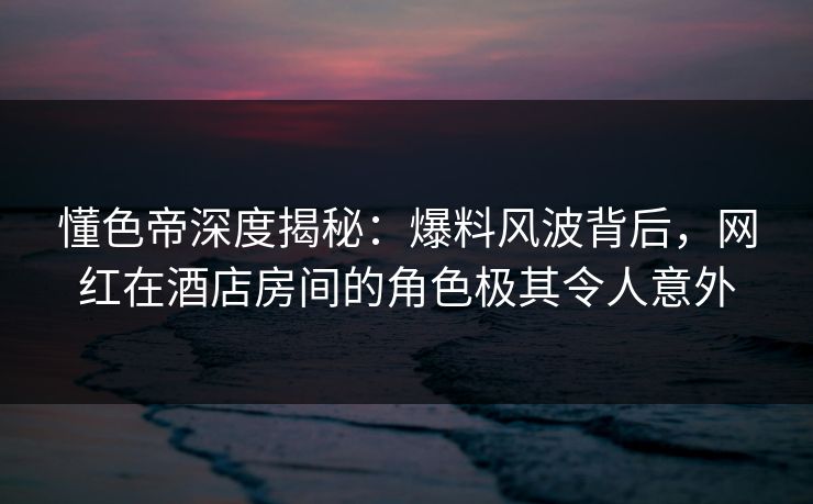 懂色帝深度揭秘：爆料风波背后，网红在酒店房间的角色极其令人意外