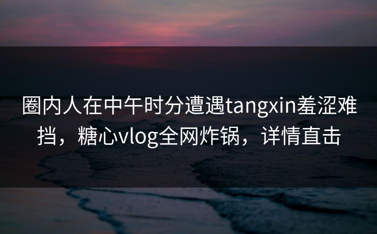 圈内人在中午时分遭遇tangxin羞涩难挡,糖心vlog全网炸锅,详情直击 圈内人在中午时分遭遇tangxin羞涩难挡,糖心vlog全网炸锅,详情直击