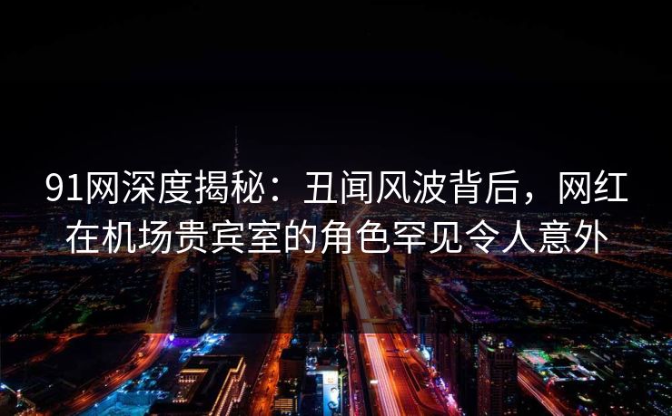 91网深度揭秘：丑闻风波背后，网红在机场贵宾室的角色罕见令人意外