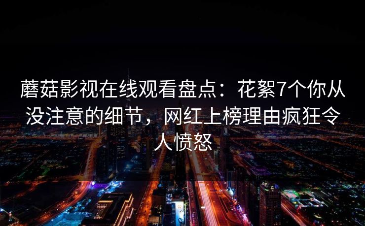 蘑菇影视在线观看盘点:花絮7个你从没注意的细节,网红上榜理由疯狂令人愤怒 蘑菇影视在线观看盘点:花絮7个你从没注意的细节,网红上榜理由疯狂令人愤怒