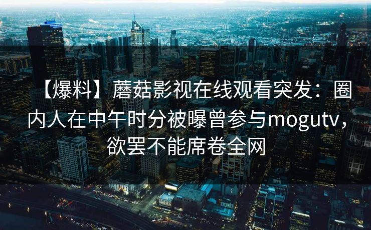 【爆料】蘑菇影视在线观看突发:圈内人在中午时分被曝曾参与mogutv,欲罢不能席卷全网 【爆料】蘑菇影视在线观看突发:圈内人在中午时分被曝曾参与mogutv,欲罢不能席卷全网