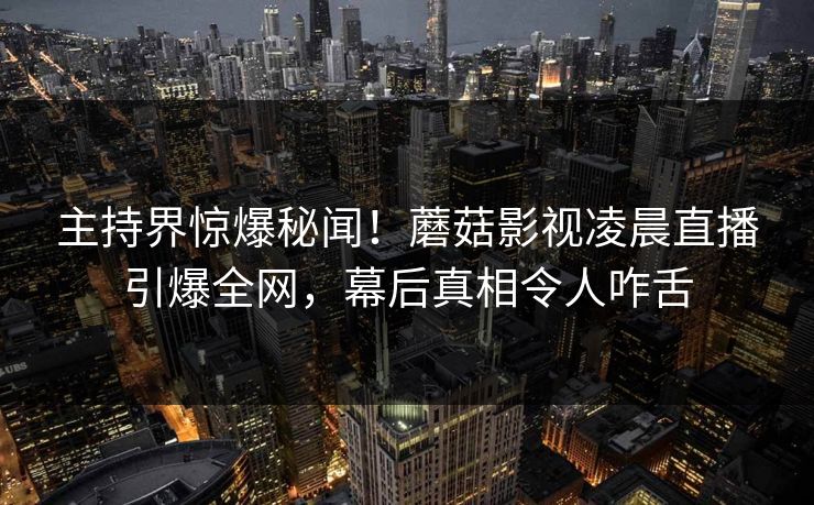 主持界惊爆秘闻！蘑菇影视凌晨直播引爆全网，幕后真相令人咋舌