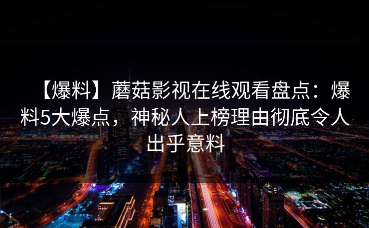 【爆料】蘑菇影视在线观看盘点:爆料5大爆点,神秘人上榜理由彻底令人出乎意料 【爆料】蘑菇影视在线观看盘点:爆料5大爆点,神秘人上榜理由彻底令人出乎意料