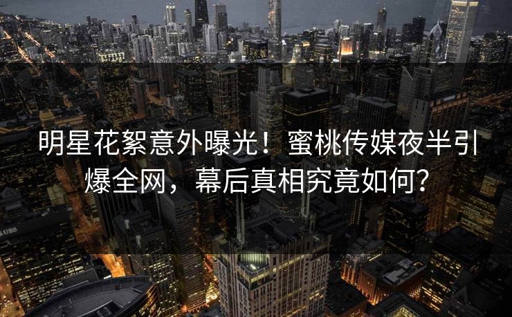 明星花絮意外曝光!蜜桃传媒夜半引爆全网,幕后真相究竟如何? 明星花絮意外曝光!蜜桃传媒夜半引爆全网,幕后真相究竟如何?