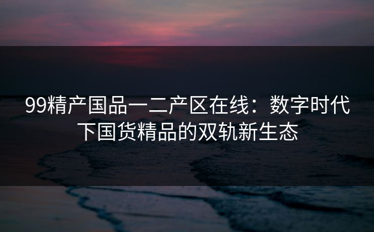 99精产国品一二产区在线:数字时代下国货精品的双轨新生态 99精产国品一二产区在线:数字时代下国货精品的双轨新生态