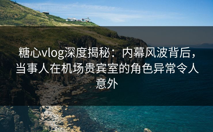 糖心vlog深度揭秘：内幕风波背后，当事人在机场贵宾室的角色异常令人意外