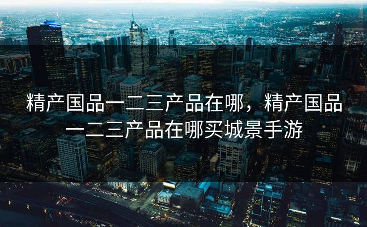 精产国品一二三产品在哪,精产国品一二三产品在哪买城景手游 精产国品一二三产品在哪,精产国品一二三产品在哪买城景手游