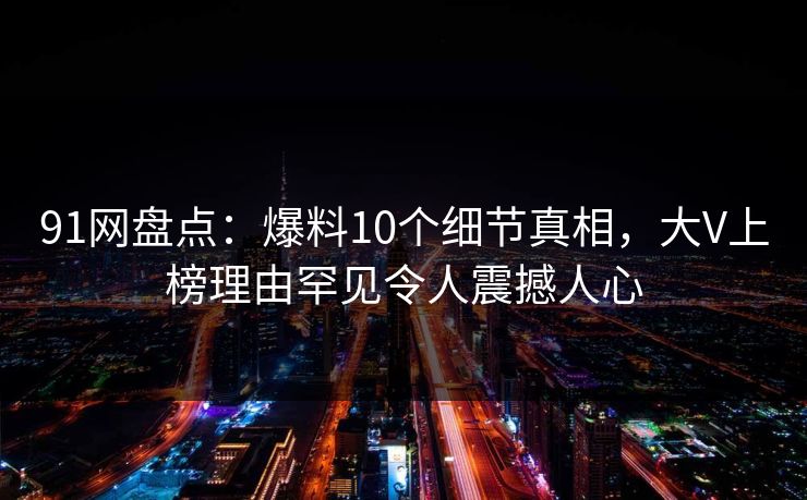 91网盘点:爆料10个细节真相,大V上榜理由罕见令人震撼人心 91网盘点:爆料10个细节真相,大V上榜理由罕见令人震撼人心