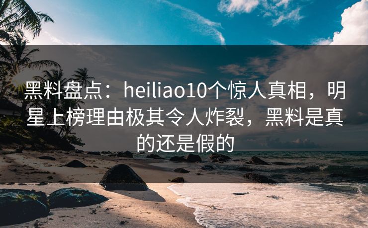 黑料盘点：heiliao10个惊人真相，明星上榜理由极其令人炸裂，黑料是真的还是假的