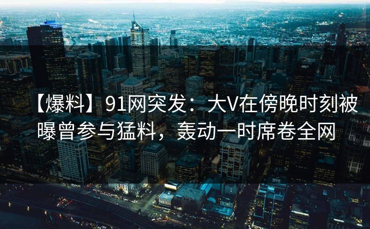 【爆料】91网突发：大V在傍晚时刻被曝曾参与猛料，轰动一时席卷全网