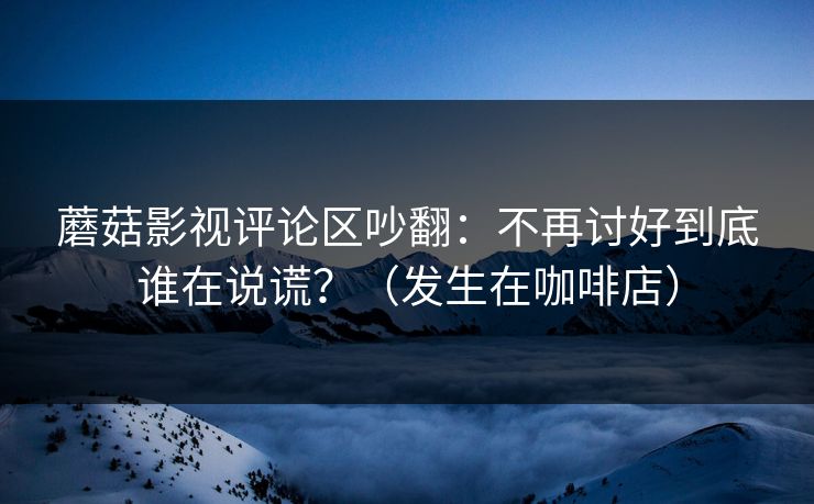 蘑菇影视评论区吵翻：不再讨好到底谁在说谎？（发生在咖啡店）