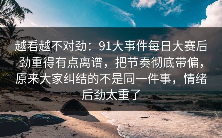 越看越不对劲:91大事件每日大赛后劲重得有点离谱,把节奏彻底带偏,原来大家纠结的不是同一件事,情绪后劲太重了 越看越不对劲:91大事件每日大赛后劲重得有点离谱,把节奏彻底带偏,原来大家纠结的不是同一件事,情绪后劲太重了