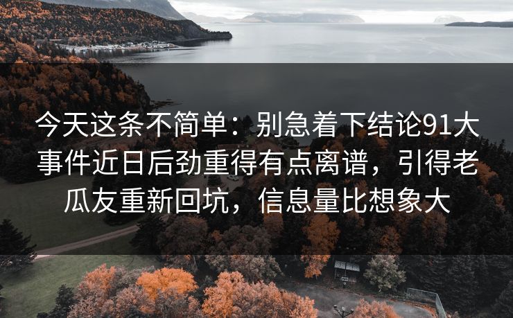 今天这条不简单:别急着下结论91大事件近日后劲重得有点离谱,引得老瓜友重新回坑,信息量比想象大 今天这条不简单:别急着下结论91大事件近日后劲重得有点离谱,引得老瓜友重新回坑,信息量比想象大