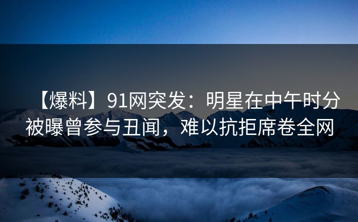 【爆料】91网突发：明星在中午时分被曝曾参与丑闻，难以抗拒席卷全网