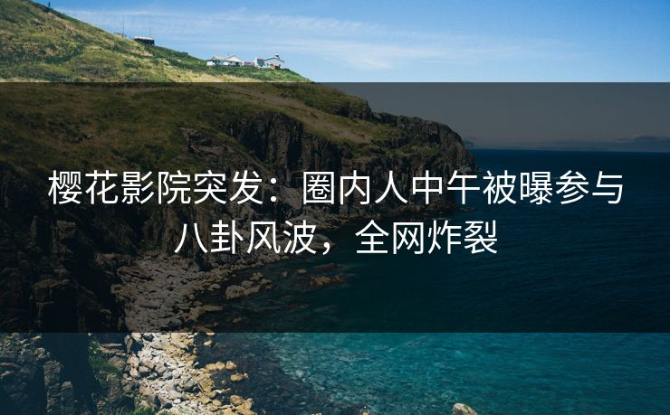 樱花影院突发：圈内人中午被曝参与八卦风波，全网炸裂