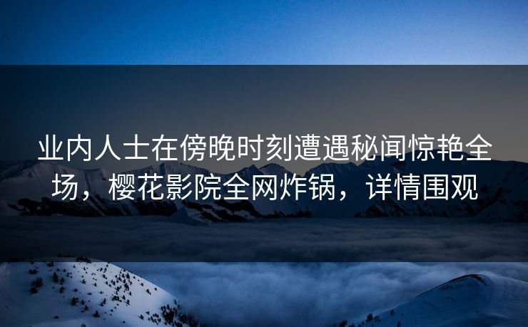 业内人士在傍晚时刻遭遇秘闻惊艳全场，樱花影院全网炸锅，详情围观