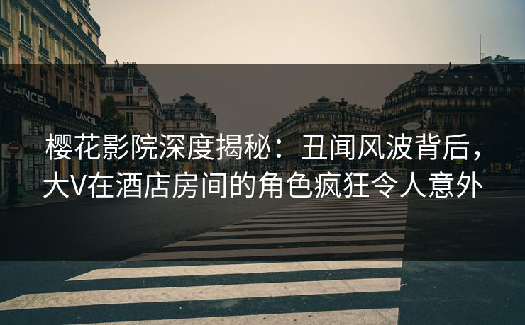 樱花影院深度揭秘：丑闻风波背后，大V在酒店房间的角色疯狂令人意外