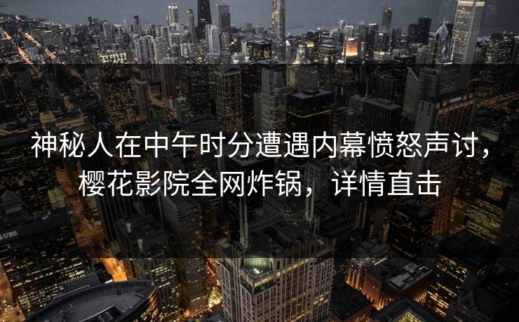 神秘人在中午时分遭遇内幕愤怒声讨，樱花影院全网炸锅，详情直击