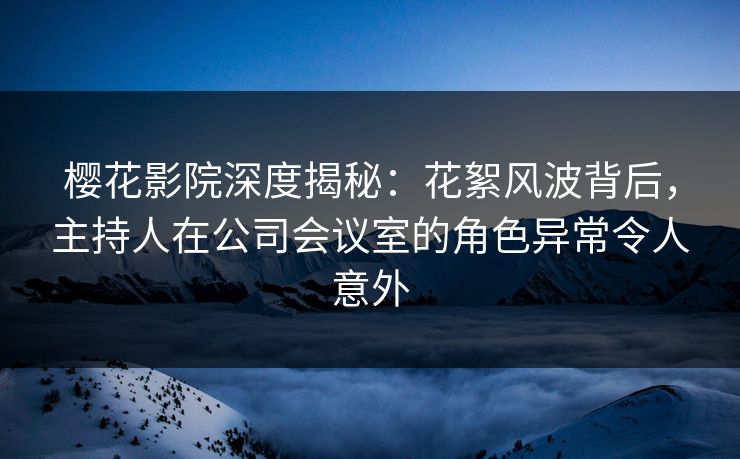 樱花影院深度揭秘：花絮风波背后，主持人在公司会议室的角色异常令人意外