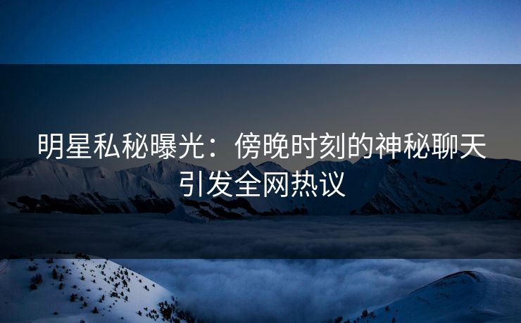 明星私秘曝光：傍晚时刻的神秘聊天引发全网热议
